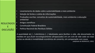 • Levantamento de dados sobre sustentabilidade e meio ambiente
• Seleção de fontes e coleta de informações
• Produções escritas: conceitos de sustentabilidade, meio ambiente e educação
ambiental
• Artigos científicos
• Constituição Federal Brasileira
• Política Nacional dos Resíduos Sólidos
RESULTADOS
E
DISCUSSÃO
A quantidade de [...] eletrônicos [...] idealizados para facilitar a vida, são descartados na
medida em que ficam tecnologicamente ultrapassados em um ciclo de vida cada vez mais
curtos ou devido à inviabilidade econômica de conserto, em comparação com novos
(adaptado de RODRIGUES, 2003).
 