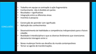 • Trabalho em equipe se contrapõe à ação fragmentária
• Conhecimento não é dividido em partes
• Resultados + significativos
• Integração entre as diferentes áreas
• Incentivo à pesquisa
• Construção de aprender com significado
• Aplicação dos conhecimentos
• Desenvolvimento de habilidades e competências indispensáveis para o futuro
cidadão
• Realidade é interdisciplinar e que os diversos fenômenos que vivenciamos
diariamente interagem entre si
• Novas mudanças frente aos desafios do mundo contemporâneo
• Tornar-se agente de transformações.
CONCLUSÕES
 