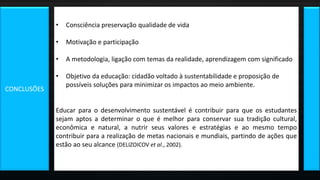 • Consciência preservação qualidade de vida
• Motivação e participação
• A metodologia, ligação com temas da realidade, aprendizagem com significado
• Objetivo da educação: cidadão voltado à sustentabilidade e proposição de
possíveis soluções para minimizar os impactos ao meio ambiente.
Educar para o desenvolvimento sustentável é contribuir para que os estudantes
sejam aptos a determinar o que é melhor para conservar sua tradição cultural,
econômica e natural, a nutrir seus valores e estratégias e ao mesmo tempo
contribuir para a realização de metas nacionais e mundiais, partindo de ações que
estão ao seu alcance (DELIZOICOV et al., 2002).
CONCLUSÕES
 