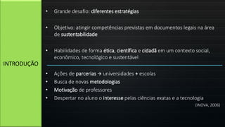 • Grande desafio: diferentes estratégias
• Objetivo: atingir competências previstas em documentos legais na área
de sustentabilidade
• Habilidades de forma ética, científica e cidadã em um contexto social,
econômico, tecnológico e sustentável
• Ações de parcerias  universidades + escolas
• Busca de novas metodologias
• Motivação de professores
• Despertar no aluno o interesse pelas ciências exatas e a tecnologia
(INOVA, 2006)
INTRODUÇÃO
 