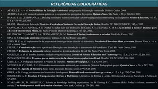 • ALVES, J. E. H. et al. Noções Básicas de Educação Ambiental: uma proposta de formação continuada. Goiânia: Grafset. 2004.
• ARROIO, A. et al. O ensino de química quântica e o computador na perspectiva de projetos. Química Nova, São Paulo, v. 28, p. 360-363, 2005.
• BARAB, S. A.; LUEHMANN, A. L. Building sustainable science curriculum: acknowledging and accommodating local adaptation. Science Education, vol. 87,
n. 4, p. 454-467, jul 2003.
• BRASIL. Ministério da Educação. Diretrizes Curriculares Nacionais Gerais da Educação Básica. Brasília, DF: MEC/SEB/DICEI, 542 p., 2013.
• CARVALHO, A. M. P; PÉREZ, D. G. O saber e o saber fazer dos professores. In: Castro, A. D. e Carvalho, A. M. P. (Org.) Ensinar a Ensinar: Didática para
a Escola Fundamental e Média. São Paulo: Pioneira Thomson Learning, p. 107-124. 2001.
• DELIZOICOV, D.; ANGOTTI, J. A.; PERNAMBUCO, M. M. Ensino de Ciências: fundamentos e métodos. São Paulo: Cortez, 2002.
• DIAS, G. F. Educação ambiental: princípios e práticas. 8. ed. São Paulo: Gaia, 2013.
• FEJES, M. E. et. al. Implementación de proyectos de investigación en ciencias vía telemática. Novedades Educativas: ideas y recursos, Buenos Aires, v. 16, n.
163, p. 04-09, 2004.
• FREIRE, P. Conscientização: teoria e prática da libertação: uma introdução ao pensamento de Paulo Freire, 3ª ed. São Paulo: Cortez, 1980.
• FREIRE, P. Pedagogia da autonomia: saberes necessários à prática educativa. 22. ed. São Paulo: Paz e Terra, 2002.
• GOLICK, D. A. et. al. Bumble Boosters: Students doing real science. Journal of Science Education and Technology, vol. 12, n. 2, p. 149-152, jun 2003.
• INOVA ENGENHARIA. Propostas para a modernização da educação em engenharia no Brasil. Brasília: IEL.NC/SENAI.DN, 2006.
• LEITE, L. H. A. Pedagogia de projetos e Projetos de Trabalho. Presença Pedagógica, v. 73, p. 62-69, 2007.
• MENEZES, H. C.; FARIA, A. G. Utilizando o monitoramento ambiental para o ensino de Química. Pedagogia de projeto. Química Nova, v. 26, p. 287, 2003.
• NOVAES, W. Agenda 21 Brasileira: bases para a discussão. Brasília: MMMA/PNDUD, 2000.
• OMER, A. M. Energy, environment and sustainable development. Renewable and sustainable energy reviews, v. 12, n. 9, p. 2265-2300, 2008.
• RODRIGUES, A. C. Resíduos de Equipamentos Elétricos e Eletrônicos: Alternativas de Política e Gestão. Biblioteca da Escola de Sociologia e Política de
SP. 2003.
• SCARDAMALIA, M.; BEREITER, C. Schools as knowledge building organizations. In: D. Keating & C. Herztman (Eds). Today’s children, tomorrow’s
society: The developmental health and wealth of nations. New York: Guilford. p. 274-289, 1999.
REFERÊNCIAS BIBLIOGRÁFICAS
 