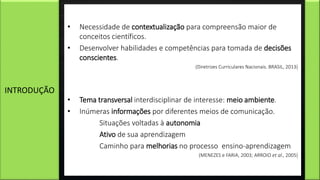 • Necessidade de contextualização para compreensão maior de
conceitos científicos.
• Desenvolver habilidades e competências para tomada de decisões
conscientes.
(Diretrizes Curriculares Nacionais. BRASIL, 2013)
• Tema transversal interdisciplinar de interesse: meio ambiente.
• Inúmeras informações por diferentes meios de comunicação.
Situações voltadas à autonomia
Ativo de sua aprendizagem
Caminho para melhorias no processo ensino-aprendizagem
(MENEZES e FARIA, 2003; ARROIO et al., 2005)
INTRODUÇÃO
 