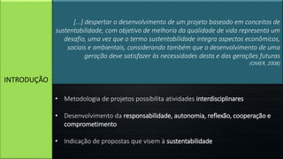 INTRODUÇÃO
[...] despertar o desenvolvimento de um projeto baseado em conceitos de
sustentabilidade, com objetivo de melhoria da qualidade de vida representa um
desafio, uma vez que o termo sustentabilidade integra aspectos econômicos,
sociais e ambientais, considerando também que o desenvolvimento de uma
geração deve satisfazer às necessidades desta e das gerações futuras
(OMER, 2008)
• Metodologia de projetos possibilita atividades interdisciplinares
• Desenvolvimento da responsabilidade, autonomia, reflexão, cooperação e
comprometimento
• Indicação de propostas que visem à sustentabilidade
 