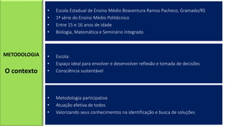 • Escola Estadual de Ensino Médio Boaventura Ramos Pacheco, Gramado/RS
• 1ª série do Ensino Médio Politécnico
• Entre 15 e 16 anos de idade
• Biologia, Matemática e Seminário Integrado
METODOLOGIA
O contexto
• Escola:
• Espaço ideal para envolver e desenvolver reflexão e tomada de decisões
• Consciência sustentável
• Metodologia participativa
• Atuação efetiva de todos
• Valorizando seus conhecimentos na identificação e busca de soluções
 