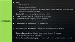 • Perfil:
– Características
– Percepções do ambiente
– Pretensões futuras, trabalho atual e/ou futuro, continuidade dos estudos e ideias
relacionadas ao meio ambiente
• Questionário sócio-antropológico-ambiental online
• Diálogo a respeito de suas interpretações e opiniões
• Sugestões de atividades para possíveis melhorias
• Levantamento de dados e coleta de informações
• Instalação de um contêiner para coleta de resíduos eletrônicos na escola
• Observação do ambiente: hábitos sustentáveis, descarte de resíduos
– Fotografias, anotações e avaliação
• Confecção de cartazes e divulgação de seus resultados em uma campanha ambiental
METODOLOGIA
 