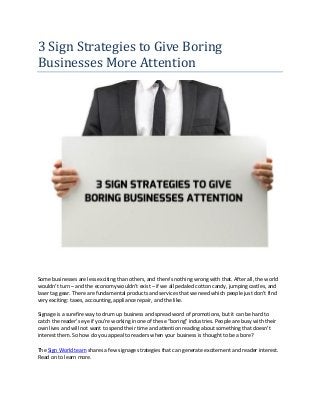3 Sign Strategies to Give Boring
Businesses More Attention
Some businesses are less exciting than others, and there’s nothing wrong with that. After all, the world
wouldn’t turn – and the economy wouldn’t exist – if we all pedaled cotton candy, jumping castles, and
laser tag gear. There are fundamental products and services that we need which people just don’t find
very exciting: taxes, accounting, appliance repair, and the like.
Signage is a surefire way to drum up business and spread word of promotions, but it can be hard to
catch the reader’s eye if you’re working in one of these “boring” industries. People are busy with their
own lives and will not want to spend their time and attention reading about something that doesn’t
interest them. So how do you appeal to readers when your business is thought to be a bore?
The Sign World team shares a few signage strategies that can generate excitement and reader interest.
Read on to learn more.
 
