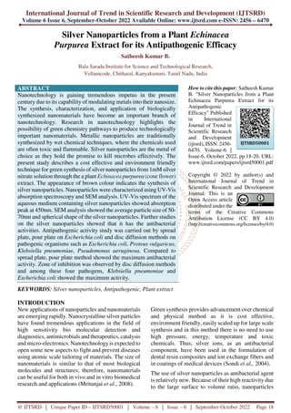 International Journal of Trend in Scientific Research and Development (IJTSRD)
Volume 6 Issue 6, September-October 2022 Available Online: www.ijtsrd.com e-ISSN: 2456 – 6470
@ IJTSRD | Unique Paper ID – IJTSRD50001 | Volume – 6 | Issue – 6 | September-October 2022 Page 18
Silver Nanoparticles from a Plant Echinacea
Purpurea Extract for its Antipathogenic Efficacy
Satheesh Kumar B.
Bala Sarada Institute for Science and Technological Research,
Vellamcode, Chitharal, Kanyakumari, Tamil Nadu, India
ABSTRACT
Nanotechnology is gaining tremendous impetus in the present
century due to its capability of modulating metals into their nanosize.
The synthesis, characterization, and application of biologically
synthesized nanomaterials have become an important branch of
nanotechnology. Research in nanotechnology highlights the
possibility of green chemistry pathways to produce technologically
important nanomaterials. Metallic nanoparticles are traditionally
synthesized by wet chemical techniques, where the chemicals used
are often toxic and flammable. Silver nanoparticles are the metal of
choice as they hold the promise to kill microbes effectively. The
present study describes a cost effective and environment friendly
technique for green synthesis of silver nanoparticles from 1mM silver
nitrate solution through the a plant Echinacea purpurea (cone flower)
extract. The appearance of brown colour indicates the synthesis of
silver nanoparticles. Nanoparticles were characterized using UV-Vis
absorption spectroscopy and SEM analysis. UV-Vis spectrum of the
aqueous medium containing silver nanoparticles showed absorption
peak at 450nm. SEM analysis showed the average particle size of 50-
70nm and spherical shape of the silver nanoparticles. Further studies
on the silver nanoparticles showed that it has the antibacterial
activities. Antipathogenic activity study was carried out by spread
plate, pour plate on Escherichia coli and disc diffusion methods on
pathogenic organisms such as Escherichia coli, Proteus vulgaricus,
Klebsiella pneumoniae, Pseudomonas aeruginosa. Compared to
spread plate, pour plate method showed the maximum antibacterial
activity. Zone of inhibition was observed by disc diffusion methods
and among these four pathogens, Klebsiella pneumoniae and
Escherichia coli showed the maximum activity.
KEYWORDS: Silver nanoparticles, Antipathogenic, Plant extract
How to cite this paper: Satheesh Kumar
B. "Silver Nanoparticles from a Plant
Echinacea Purpurea Extract for its
Antipathogenic
Efficacy" Published
in International
Journal of Trend in
Scientific Research
and Development
(ijtsrd), ISSN: 2456-
6470, Volume-6 |
Issue-6, October 2022, pp.18-20, URL:
www.ijtsrd.com/papers/ijtsrd50001.pdf
Copyright © 2022 by author(s) and
International Journal of Trend in
Scientific Research and Development
Journal. This is an
Open Access article
distributed under the
terms of the Creative Commons
Attribution License (CC BY 4.0)
(http://creativecommons.org/licenses/by/4.0)
INTRODUCTION
New applications of nanoparticles and nanomaterials
are emerging rapidly. Nanocrystalline silver particles
have found tremendous applications in the field of
high sensitivity bio molecular detection and
diagnostics, antimicrobials and therapeutics, catalysis
and micro-electronics. Nanotechnology is expected to
open some new aspects to fight and prevent diseases
using atomic scale tailoring of materials. The size of
nanomaterials is similar to that of most biological
molecules and structures; therefore, nanomaterials
can be useful for both in vivo and in vitro biomedical
research and applications (Mritunjai et al., 2008).
Green synthesis provides advancement over chemical
and physical method as it is cost effective,
environment friendly, easily scaled up for large scale
synthesis and in this method there is no need to use
high pressure, energy, temperature and toxic
chemicals. Thus, silver ions, as an antibacterial
component, have been used in the formulation of
dental resin composites and ion exchange fibers and
in coatings of medical devices (Sondi et al., 2004).
The use of silver nanoparticles as antibacterial agent
is relatively new. Because of their high reactivity due
to the large surface to volume ratio, nanoparticles
IJTSRD50001
 