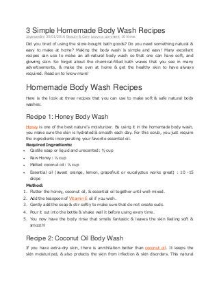 3 Simple Homemade Body Wash Recipes
Jayanandini 30/01/2016 Beauty & Care Leave a comment 10 Views
Did you tired of using the store-bought bath goods? Do you need something natural &
easy to make at home? Making the body wash is simple and easy! Many excellent
recipes can use to make an all-natural body wash so that one can have soft, and
glowing skin. So forget about the chemical-filled bath waves that you see in many
advertisements, & make the own at home & get the healthy skin to have always
required. Read on to know more!
Homemade Body Wash Recipes
Here is the look at three recipes that you can use to make soft & safe natural body
washes:
Recipe 1: Honey Body Wash
Honey is one of the best nature’s moisturizer. By using it in the homemade body wash,
you make sure the skin is hydrated & smooth each day. For this scrub, you just require
the ingredients incorporating your favorite essential oil.
Required Ingredients:
 Castile soap or liquid and unscented: ½ cup
 Raw Honey: ¼ cup
 Melted coconut oil: ¼ cup
 Essential oil (sweet orange, lemon, grapefruit or eucalyptus works great) : 10 -15
drops
Method:
1. Flutter the honey, coconut oil, & essential oil together until well-mixed.
2. Add the teaspoon of Vitamin E oil if you wish.
3. Gently add the soap & stir softly to make sure that do not create suds.
4. Pour it out into the bottle & shake well it before using every time.
5. You now have the body rinse that smells fantastic & leaves the skin feeling soft &
smooth!
Recipe 2: Coconut Oil Body Wash
If you have extra-dry skin, there is annihilation better than coconut oil. It keeps the
skin moisturized, & also protects the skin from infection & skin disorders. This natural
 