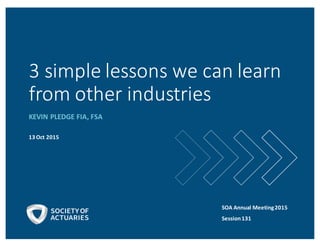 3	
  simple	
  lessons	
  we	
  can	
  learn	
  
from	
  other	
  industries
KEVIN	
  PLEDGE	
  FIA,	
  FSA
13	
  Oct	
  2015
SOA	
  Annual	
  Meeting	
  2015
Session	
  131
 
