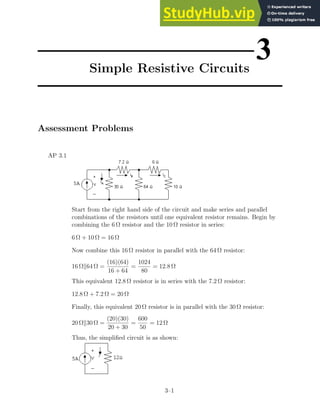 3
Simple Resistive Circuits
Assessment Problems
AP 3.1
Start from the right hand side of the circuit and make series and parallel
combinations of the resistors until one equivalent resistor remains. Begin by
combining the 6 Ω resistor and the 10 Ω resistor in series:
6 Ω + 10 Ω = 16 Ω
Now combine this 16 Ω resistor in parallel with the 64 Ω resistor:
16 Ωk64 Ω =
(16)(64)
16 + 64
=
1024
80
= 12.8 Ω
This equivalent 12.8 Ω resistor is in series with the 7.2 Ω resistor:
12.8 Ω + 7.2 Ω = 20 Ω
Finally, this equivalent 20 Ω resistor is in parallel with the 30 Ω resistor:
20 Ωk30 Ω =
(20)(30)
20 + 30
=
600
50
= 12 Ω
Thus, the simplified circuit is as shown:
3–1
 