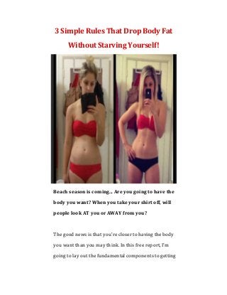 3 Simple Rules That Drop Body Fat
Without Starving Yourself!
Beach season is coming... Are you going to have the
body you want? When you take your shirt off, will
people look AT you or AWAY from you?
The good news is that you're closer to having the body
you want than you may think. In this free report, I'm
going to lay out the fundamental components to getting
 