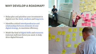 • Helps plan and prioritise your investment in
digital over the short, medium and long term.
• Identifies critical interdependencies and
relationships between elements of your
digital strategy, to maximise efficiency.
• Model the kind of digital skills and resources
(internal staff/new hires) you need, to help
drive digital forward.
 