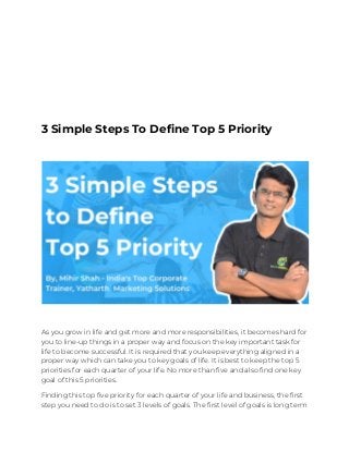3 Simple Steps To Define Top
5 Priority
3 Simple Steps To Define Top 5 Priority 
 
As you grow in life and get more and more responsibilities, it becomes hard for 
you to line-up things in a proper way and focus on the key important task for 
life to become successful. It is required that you keep everything aligned in a 
proper way which can take you to key goals of life. It is best to keep the top 5 
priorities for each quarter of your life. No more than five and also find one key 
goal of this 5 priorities. 
Finding this top five priority for each quarter of your life and business, the first 
step you need to do is to set 3 levels of goals. The first level of goals is long term 
 