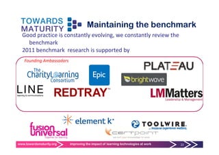 Maintaining the benchmark
  Good practice is constantly evolving, we constantly review the 
    benchmark
  2011 benchmark  research is supported by
   Founding Ambassadors
   F   di A b      d




www.towardsmaturity.org   improving the impact of learning technologies at work   22
 