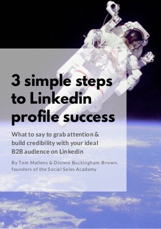 3 simple steps
to Linkedin
profile success
What to say to grab attention &
build credibility with your ideal
B2B audience on Linkedin
By Tom Mallens & Dionne Buckingham-Brown,
founders of the Social Sales Academy
 