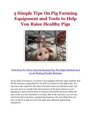 3 Simple Tips On Pig Farming
   Equipment and Tools to Help
       You Raise Healthy Pigs




Click Here For More Tips On Raising Pigs The Right Method And
                Avoid Making Painful Mistakes


In any kind of business, you have to be equipped with the right mindset and
all the necessary equipments to be able to proceed on the right path. You
may have the capital for the kind of business that you intend to start, but
you also have to consider the environment of the place where you are
planning to start and the kind of ventures that profit the most within the
area. Once you have decided on an idea, like at the moment, you are very
much focused on having a pig farming business, the next thing that you
have to check is that you have the right and sufficient pig farming
equipment.
 