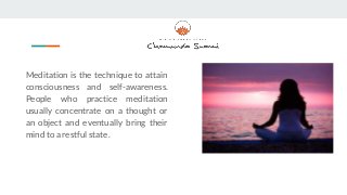 Meditation is the technique to attain
consciousness and self-awareness.
People who practice meditation
usually concentrate on a thought or
an object and eventually bring their
mind to a restful state.
 