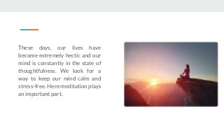 These days, our lives have
become extremely hectic and our
mind is constantly in the state of
thoughtfulness. We look for a
way to keep our mind calm and
stress-free. Here meditation plays
an important part.
 
