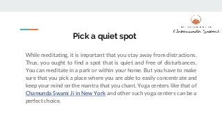 Pick a quiet spot
While meditating, it is important that you stay away from distractions.
Thus, you ought to find a spot that is quiet and free of disturbances.
You can meditate in a park or within your home. But you have to make
sure that you pick a place where you are able to easily concentrate and
keep your mind on the mantra that you chant. Yoga centers like that of
Chamunda Swami Ji in New York and other such yoga centers can be a
perfect choice.
 