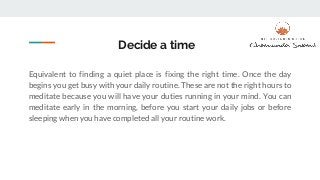 Decide a time
Equivalent to finding a quiet place is fixing the right time. Once the day
begins you get busy with your daily routine. These are not the right hours to
meditate because you will have your duties running in your mind. You can
meditate early in the morning, before you start your daily jobs or before
sleeping when you have completed all your routine work.
 