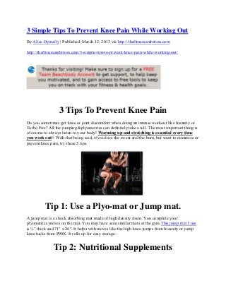 3 Simple Tips To Prevent Knee Pain While Working Out
By Alice Dymally | Published: March 12, 2013 via http://thefitnessambition.com

http://thefitnessambition.com/3-simple-tips-to-prevent-knee-pain-while-working-out/




                  3 Tips To Prevent Knee Pain
Do you sometimes get knee or joint discomfort when doing an intense workout like Insanity or
Turbo Fire? All the jumping &plyometrics can definitely take a toll. The most important thing is
of course to always listen to your body! Warming up and stretching is essential every time
you work out!! With that being said, if you love the sweat and the burn, but want to minimize or
prevent knee pain, try these 3 tips.




          Tip 1: Use a Plyo-mat or Jump mat.
A jump mat is a shock absorbing mat made of high density foam. You complete your
plyometrics moves on the mat. You may have seen similar mats at the gym.This jump mat I use
is ¼” thick and 71″ x 26″. It helps with moves like the high knee jumps from Insanity or jump
knee tucks from P90X. It rolls up for easy storage.


               Tip 2: Nutritional Supplements
 