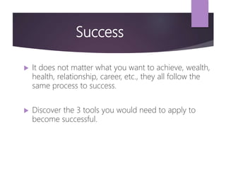 Success
 It does not matter what you want to achieve, wealth,
health, relationship, career, etc., they all follow the
same process to success.
 Discover the 3 tools you would need to apply to
become successful.
 