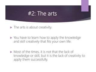 #2: The arts
 The arts is about creativity.
 You have to learn how to apply the knowledge
and skill creatively that fits your own life.
 Most of the times, it is not that the lack of
knowledge or skill, but it is the lack of creativity to
apply them successfully.
 