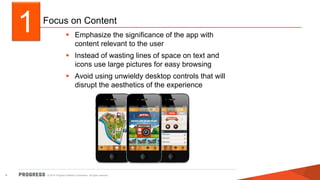 Focus on Content 
 Emphasize the significance of the app with 
content relevant to the user 
 Instead of wasting lines of space on text and 
icons use large pictures for easy browsing 
 Avoid using unwieldy desktop controls that will 
disrupt the aesthetics of the experience 
1 
© 2014 Progress Software Corporation. 4 All rights reserved. 
 