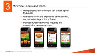 Minimize Labels and Icons 
 Using lengthy, text-only input can create a poor 
Mobile UX 
 Grant your users the experience of the content, 
not the technology or the software 
 Maintain functionality while reducing the 
amount of unnecessary icons 
3 
© 2014 Progress Software Corporation. 6 All rights reserved. 
 