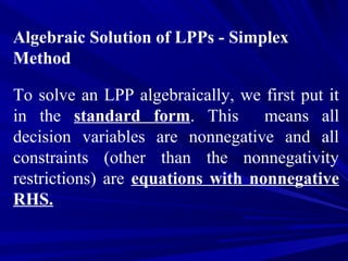 Algebraic Solution of LPPs - Simplex
Method
To solve an LPP algebraically, we first put it
in the standard form. This means all
decision variables are nonnegative and all
constraints (other than the nonnegativity
restrictions) are equations with nonnegative
RHS.
 