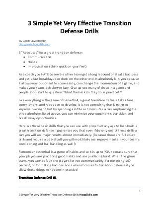 1
3 Simple Yet Very Effective Transition Defense Drills-HoopSkills.com
3 Simple Yet Very Effective Transition
Defense Drills
-by Coach Dave Stricklin
http://www.hoopskills.com
3 "Absolutes" for a great transition defense:
 Communication
 Hustle
 Improvisation ( think quick on your feet)
As a coach you HATE to see the other team get a long rebound or steal a bad pass
and get a fast break layup or dunk on the other end. It absolutely kills you because
it allows your opponent to score easily, can change the momentum of a game, and
makes your team look slow or lazy. Give up too many of these in a game and
people soon start to question "What the heck do they do in practice!?"
Like everything in the game of basketball, a great transition defense takes time,
commitment, and repetition to develop. It is not something that is going to
improve overnight, but by spending as little as 10 minutes a day emphasizing the
three absolutes listed above, you can minimize your opponent's transition and
break away opportunities.
Here are three basic drills that you can use with players of any age to help build a
great transition defense. I guarantee you that even if do only one of these drills a
day you will see major results almost immediately. (Because these are full court
drills and require a basketball you will most likely see improvements in your team's
conditioning and ball handling as well!)
Remember basketball is a game of habits and so it is up to YOU to make sure that
your players are practicing good habits and are practicing hard. When the game
starts, you cannot fault the players for not communicating, for not going 100
percent, or for making bad decisions when it comes to transition defense if you
allow those things to happen in practice!
Transition Defense Drill #1
 