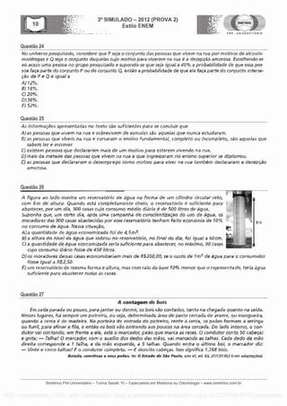 Questa° 24
3° SIMULADO 2012 (PROVA 2)
Esti lo ENEM
.. .... . . PRE - UNIVERSITARIO
No universo pesquisado, considere que P seja o conjunto das pessoas que vivern na rua por motivos de aka° Us-
moldrogas e Q seja o conjunto CiaqUeial cujo motivo para viverern na rua é a decepc50 arnorosa. Esco Ihenclo-se
ao acaso uma pessoa no grupo pesquisado e supondo -se que seja igual a 40% a probabilidade de que essa pes-
soa faca parte do conjunto P ou do conjunto Q, entao a proba bilidade cle que eia faca parte do conjunto interse-
cao de P e Q 6 igual a
A)12%.
B) 15%.
C) 20%.
O )36%,
E) S2%,
Questa° 25
As informacales apresentadas no text° sao sufkientes para se conch,* que
A)as pessoas que vivern na rua e gobrevivem de esmoias sac, aquelas que nunca estudaram,
8) as pessoas que vivern na rua e cursararn o ensino fundamental, completo 0 El incompleto, saa aquelas que
sabern ler e escremr.
C) existem pessoas que dectarararn mais de urn rnotivo para estarern vivendo tra rua.
0) mais da metade das pessoas que vivem na rcra e que ingressaram no ensino superior se dipiornou,
E) as pessoas que deciararam o desemprego romo motivo para viver na rue tambem declararam a derepcao
arnorosa,
Questa° 26
A figura ao (ado rostra urn reservatorio de agua na forma de urn cilindro circular reto,
corn Em de altura. Quando esti completamente cheio, o reservatorio E sufklente para
abastecer, pot urn dia, 900 casas cujo consurno media diario a de 500 litros de agua.
5uponha que, urn certo dia, apos ulna campanha de corPscientizacio do use da ague, os
moradores das 900 casas abastecidas por esse reservatorio tenham feito econornia de 10% a
6 m
no consurno de agua. Nessa situacao,
A) a quantidade de agua economizada fol de 4 5m3,
13) a altura do nivel da Aqua que sobrou no reservatOria, no final do dia, fol !goal a GO cm.
C) a quanfidade de aqua economizada seria suficiente para abastecer, no or4ximo, 90 casas
cujo consurno !Sari° fosse de 450 faros,
D)05 moradores dessas casas econornizeriem mais de RS200,00, se o custo de 1m- de agua pare o consumidor
fosse igual a R$2,50,
E) urn reservatorio de mesma forma e altura, rnas corn Iraia da base 10% rnenor que o representado, terra agua
sufkiente para abastecer torlas as casas,
Questa° 27
A contagenv de bois
Ern cada parade ou pousa, para jantar ou dormir, as bois sao contados, tan to na chegada quarto na safda.
Wessel lugares, ha sernpre urn potreiro, ou seja, determinada area de pasto cercada de arame, au mangueira,
quando a cerca e de rnadeira, Na parteira de entrada do potreiro, rente a cerca, as penes formam a seringa
ou tunil, para afinar a fila, e enfao as bois vi5o entrando aos poucos na area cercada. Do ?ado inferno, o con-
dutor vai contando; em frente a ale, esti a marcador, peso que mama as roses. 0 condutor conta 50 cabecas
e grita: - raffia! 0 marcador, corn o auxitio dos dedos das maos, vai marcando as taihas. Cada dedo da mao
direita corresponde a 1 talha, e da 1740 esquerda, a 5 talhas, Quando entry a ultimo bol, o marcadar diz:
Vinte e cinco talhasi E a condutor carnpleta: E dezolto cabecas. Isso signifka 1.268 bois.
Boiada, cornitivos o sous poops. In: 0 Estado de Siio Pau /o, ano Vi, ed 64 21112/1952 (corn adaptacoesi
Simetrico Pre-Universitano - Turma Sa0de 10 - Especialista em Medicina ou Odontologia - www.simetrico.com.br
PDF compression, OCR, web optimization using a watermarked evaluation copy of CVISION PDFCompressor
 