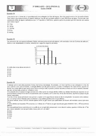 Questa° 34
3° SIMULADO - 2012 (PROVA 2)
Esti lo ENEM
-7;- '' ---- PRE - UNIVERSITARIO
U lna piscine tern a forma do urn paralelepfpedo retoretangulo de 15m do largura, 15m do comprimento e 2m de profundiciade.
Para tratar a aqua dessa piscina, 6 precise adicionar 1 kg de core produto quirnico a cada 2500 litros de egua. Estando ela com-
plotarnente choia de ague a sabondo-se quo 1 M3 equivale a 1000 litres, quantos quilos do produto gun-nice doverao sor usados
para tratar a agua?
,N 120
B/ 1200
Cl 1200kg
CO 60 kg
E) 6004
Questa° 35
Do cella aerie de urns escola de Ensino M die, retirou -se uma amostra de alunos, o foi anotada a nota do QuErnica de cadaurn,
relativa a urn determinado birnestre, obtendo-se o seguinte diagrama de barras.
10
8
7
6
5
4
3
2
1
A media das notas dessa amostra 6:
A} 5,8
B} 6r2
C} 6,4
D) 6r6
El 70
Questa° 36
0
mirrisro de alunos
4 5. 6,5 7 8,5
nota
A mar,* solar 6 uma das possrveis fontes altornativas de energia. No entanto, um fator restritivo a sua utilizacao o fats de
quo, quando o ceu esta encoborto, a energia oletrica quo ela gera pouca o, A noire, 6 nonhuma. Por ease motive, quando se
instala uma usina eletrica quo tonna corno font.e a !anemia solar, precise produzir durante as horas de sal urn excesso do ener-
gia qua, armazenada, posse ser utilizada a noito.
U ma maneira de armazenar energia consiste em utilizar parte da energia eletrica obtida nas celulas fotovoltaicas expostas ao sal
para barnbear e cemprimir ar dent ro de estruturas ocas no svbsolo, coma cavernas, rnines abandonados, aqurferos o pesos de gas
natural esgotados.
Durante a noite, essas estruturas ocas passam a operar coma gigantescas reservas de ar comprimido. De acordo corn a dernan-
da, o ar cornprimido 2 liborado para movimentar urns turbina geradora de energia oI trice,
Par esse rrietado, essas turbinas utilizam apenas 40% do gas natural quo queirnariam se fossem alimentadas apenas por essa
forte.
A usina elOtrica de Araucaria IPR) consome 2,2 milhOes da rr0 diaries do gas natural para gerar 484 I1 tvi = 10131 de potencia
eletrica.
Se essa pot6ncia fosse produzida corn o auxElio do ar comprimido armazenado carne descrito acima, quantos milh6as de m3 de
gas natural deixariam de ser queimados nessa usina em urn m6s?
48,4
B} 66,0
26,4
D} 3%6
El 2,2
Simetrico Pre-Universitano - Turma Sa0de 10 - Especialista em Medicina ou Odontologia - www.simetrico.com.br
PDF compression, OCR, web optimization using a watermarked evaluation copy of CVISION PDFCompressor
 