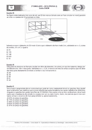 Questa° 39
3° SIMULADO - 2012 (PROVA 2)
Esti lo ENEM
-- .... . . PRE - UNIVERSITARIO
Na figura estao indicados tres raios de sol, urn CD de musicas (circulo corn urn furo circular no meio) paralelo
ao chao e a sombra do CD projetada no chao.
chao
lane a
CD
411111111.
Sabendo-se que o diametro do CD mede 12 cm e que o diametro do furo mede 2cm, adotando-se J = 3, a area
da sombra, em cm2, a igual a:
A) 35
B) 105
C) 140
D) 420
E) 55
Questa° 40
Uma pista de atletismo de format° circular tem 80m de diametro. Um atleta, em seu treinarnento, deseja cor-
rer diariamente 10km nessa pista. Adotando-se n = 3,14, o nOmero minim° de voltas completas que ele deve
dar nessa pista diariamente de modo a concluir o seu treinamento 6:
A) 38
B) 39
C) 40
D) 41
E) 42
Questa° 41
Dona Suely a proprietaria de um automovel que pode ter como combustive! alcool ou gasolina. Para decidir
qual combustive! usar, verificou que o alcool vendido ern postos brasileiros tem poder calorific° de 20 MJ/litra,
enquanto a gasolina tern poder calorifico de 27,5 MJ/litro. Para optar entre as dois combustiveis, dona Suely
sup& que o rendimento do veiculo é o mesmo corn um ou corn o outro. Assim, ela concluiu que a mais van-
tajoso utilizar o alcool se ele tiver preco inferior a, aproximadamente,
A) 65% do preco da gasolina.
B) 73% do preco da gasolina.
C) 80% do preco da gasolina.
D) 82% do preco da gasolina.
E) 87% do preco da gasolina.
Simetrico Pre-Universitano - Turma Sa0de 10 - Especialista em Medicina ou Odontologia - www.simetrico.com.br
PDF compression, OCR, web optimization using a watermarked evaluation copy of CVISION PDFCompressor
 