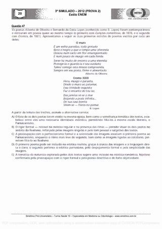Questa° 47
3° SIMULADO - 2012 (PROVA 2)
Esti lo ENEM
-- .... . . PRE - UNIVERSITARIO
Os poetas Alberto de Oliveira e Bernardo da Costa Lopes (conhecido como B. Lopes) foram contemporaneos
e estrearam em poesia quase ao mesmo tempo (o primeiro com Canoes romanticas, de 1878, e o segundo
corn Cromos, de 1881). Apresentamos a seguir as duas primeiras estrofes de poemas escritos par cada urn
deles:
0 muro
E um velho paredao, todo gretado
Roto e negro a que o tempo uma oferenda
Deixou num cacto em flor ensanguentado
E num pouco de musgo em cada fenda.
Serve ha muito de encerro a uma vivenda;
Protege-la e guards -!a 0 seu cuidado;
Talvez consigo esta missao compreenda,
Sempre em seu posto, firme e alevantado.
Alberto de Oliveira
Cromo XXXI
Hera, musgo e parasita,
Desde o muro ao patamar,
Essa trindade esquisita
Faz o encanto do teu tar,
Dasjanelas ve-se o mar
Begando a praia infinita...
De tua casa Bonita
lleem-se - flores no pomar.
B. Lopes
A partir da leitura dos trechos, assinale a alternativa correta:
A) 0 faro de os dois poetas terem vivid na mesma epoca, bem como a semelhanca ternatica dos textos, esta-
belece entre eles uma necessaria identidado estillstica, permitindo filia-los a mesma escola literaria, o
Parnasianismo.
B) 0 rigor formal - notavel na metrica regular e na presenca das rimas - permite situar os dois poetas no
ambit do Realism, reforcado pelas imagens singelas e polo tom pessoal e subjetivo dos textos.
C) A preocupacao com o perfeccionismo formal e a solenidade das imagens associam o primeiro poema ao
Parnasianismo, enquanto o ritmo mais leve do segundo, bem como as imagens ligadas ao cotidiano, per-
mitem filia-lo ao Realismo.
D) 0 primeiro poema pode ser incluldo na estetica realista, gracas a crueza das imagens e a linguagem dire-
ta e clara; o segundo pertence a estetica parnasiana, pelo despojamento formal e pela simplicidade das
imagens.
E) A ternatica da natureza explorada pelos dois textos sugere uma inclusao na estetica romantica, hipOtese
confirmada pela preocupacao corn o rigor formal e pela poesia descritiva e de forte objetividade.
Simetrico Pre-Universitano - Turma Sa0de 10 - Especialista em Medicina ou Odontologia - www.simetrico.com.br
PDF compression, OCR, web optimization using a watermarked evaluation copy of CVISION PDFCompressor
 