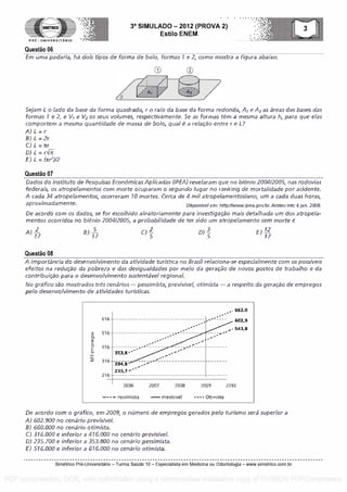 SIMETRICO
PRE - UNIVERSITARIO
Questa° 06
3° SIMULADO - 2012 (PROVA 2)
Estilo ENEM
Em uma padaria, hi dois tipos de forma de bolo, formas 1 e 2, como mostra a figura abaixo.
Sejam L o /ado da base da forma quadrada, r o raio da base da forma redonda, A, e A2 as areas das bases das
formas 1 e 2, e V1 e V2 os seus volumes, respectivamente. Se as formas tem a mesma altura h, para que a las
cornportem a mesma quantidade de massa de bolo, qua! é a relacao entre r e L?
A) L = r
B) L = 2r
C) L = rr
D) L =
E) L = (xr2)12
Questa° 07
Dados do Instituto de Pesquisas EconOrnicas Aplicadas ( /PEA) revelaram que no bienio 2004/2005, nas rodovias
federais, os atropelamentos corn morte ocuparam o segundo Lugar no ranking de mortalidade por addente.
A cada 34 atropelamentos, ocorreram 10 mortes. Cerca de 4 mil atropelamentoslano, urn a cada duas horas,
aproximadamente. Disponivel em: http:fiwww.ipea.gov.br. Acesso em: 6 jan. 2009.
De acordo corn os dados, se for escolhido aleatoriamente para investigacao mars detalhada urn dos atropela-
mentos ocorridos no bienio 200412005, a probabilidade de ter sido urn atropelamento sem morte é
A) -2 B) -5 C)
2- 0) E) -12
517 17 5 17
Questa° 08
A importincia do desenvolvimento da atividade turIstica no Brasil relaciona-se especialmente com os possiveis
efeitos na reducao da pobreza e das desigualdades por meio da geracao de novos postos de trabalho e da
contribuicao para o desenvolvimento sustentavel regional.
No grafico sao mostrados fres cenarios- pessimista, previsivel, otimista -a respeito da geracao de empregos
pelo desenvolvimen to de atividades turisticas.
616
516
416
316
216
353,8 ".
-
294,8
235,7 ob".
,. 662.0
602,9
543,8
2006 2007 2008 2009 2C
- - - - Pass imista -P revi s ive I - - - - Oti mista
De acordo corn o grifico, em 2009, o nOmero de empregos gerados pelo turismo sera superior a
A) 602.900 no cenario previsivel.
B) 660.000 no cenario otimista.
C) 316.000 e inferior a 476.000 no cenario previsivel.
D) 235.700 e inferior a 353.800 no cenario pessimista.
E) 516.000 e inferior a 616.000 no cenario otimista.
Simetrico Pre-Universitano - Turma Sa0de 10 - Especialista em Medicina ou Odontologia - www.simetrico.com.br
PDF compression, OCR, web optimization using a watermarked evaluation copy of CVISION PDFCompressor
 