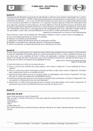 Questa° 65
3° SIMULADO - 2012 (PROVA 2)
Esti lo ENEM
-- .... . . PRE - UNIVERSITARIO
Cientistas da Gra-Bretanha anunciaram ter identificado o primeiro gene humane) relacionado com o desen-
volvimento da linguagem, o FOXP2. A descoberta pode ajudar os pesquisadores a compreender os misteriosos
mecanismos do discurso - que é uma caracteristica exclusiva dos seres humanos. 0 gene pole indicar porgue
e coma as pessoas aprendem a se comunicar e a se expressar e porque algumas criancas tem disfuncOes nessa
area. Segundo o professor Anthony Monaco, do Centro Wellcome Trust de Genetica Humana, de Oxford, alem
de ajudar a diagnosticar desordens de discurso, o escudo do gene vai possibilitar a descoberta de outros genes
corn imperfeicOes. Tessa forma, o prosseguimento das investigacoes pode levar a descobrir tambern esses ge-
nes associados e, assim, abrir uma possibilidade de curar todos os males relacionados a linguagem.
Disponivel em: httpd/www.bbc.co.uk. Acesso em: 4 maio 2009 (adaptado).
Para convencer o leitor da veracidade das informaceies contidas no texto, o autor recorre a estrategia de
A) citar autoridade especialista no assunto em questa°.
B) destacar os cientistas da Gra-Bretanha.
C) apresentar citaceies de diferentes fontes de divulgacao
0) detalhar os procedimentos efetuados durance o processo da pesquisa.
F) elencar as possivels consequenclas positivas que a descoberta vai trazer.
Questa° 66
A etica nasceu na polls grega corn a pergunta pelos criterios gue pudessem tornar possivel o enfrentamento
da vida com dignidade. Isto significa dizer que o ponto de partida da etica é a vida, a realidade humana, que,
em nosso caso, é uma realiclade de tome e miseria, de exploracao e exdusao, de desespero e desencanto
frente a um sentido da vida. E neste ponto gue somos remetidos diretamente a questa° da democracia, urn
projeto que se realiza nas relacCies da sociabilidade humana. Dispon I've! ern: http://www.jornaldeopiniao.com.br.
Acesso em: 03 maio 2009.
0 texto pretende que o leitor se convenca de que a
A) etica é a vivencia da realidacle das classes pobres, como mostra o fragmento "é uma realidacle de fame e
miseria".
B) etica e o cultivo dos valores morals para encontrar sentido na vida, coma mostra o fragmen to "de deses-
pero e desencanto frente a um sentido da vida".
C) experiencia democratica deve ser um projeto vivido na coletividacle, como mostra o fragmento "urn pro -
jeto que se realiza nas relacCies da sociabilidade humana".
D) experiencia democratica precisa ser exercitada em beneficio dos mais pobres, corn base no fragmento "tor-
nar possivel o enfrentamento da vida com dignidade".
F) democracia é a melhor forma de governo para as classes menos favorecidas, como mostra o fragmento
neste ponto gue somos remetidos diretamente a questa° da clemocracia".
Questa° 67
DIGA NAO AO NAO
Quern disse que alguma coisa a impossivel?
Olhe ao redor. 0 mundo esta cheio de coisas que, segundo os pessimistas, nunca teriam acontecido.
"Impossivel."
"Impraticavel."
"1115o".
F ainda assim, sim.
Sim, Santos Dumont foi o primeiro homern a decalar a bordo de urn aviao, impulsionado por um motor aero-
nautic°.
Simetrico Pre-Universitano - Turma Sa0de 10 - Especialista em Medicina ou Odontologia - www.simetrico.com.br
PDF compression, OCR, web optimization using a watermarked evaluation copy of CVISION PDFCompressor
 