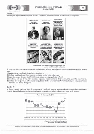 SIMETRICO
PRE - UNIVERSITARIO
Questa° 71
3° SIMULADO - 2012 (PROVA 2)
Estilo ENEM
},})}:{0}}}:{}>}}
As imagens seguintes fazem parte de uma campanha do Ministerio da Saude contra o tabagismo.
grislat di Sake advak
FUMARCAUSA
CANCER DE PULMAO.
Ihisksinla Salle Witt:
FUMAR CAUSA
CANCER DE LARINGE,
°woo clo bide *ale:
CRIANCAS GUE CORVINE-1M
COM F MAR TES TEM
MALISASMA, PNEUMONIA,
SINUSITE EALERGIA.
liraft WI *Oa
FUMAR CALISA
CANCER DE BOCA E KEA
DOS DENTE&
LP awe e woe mom*
Ell GESTANTES, FUMAR
PROVOCAPARTOS PRBIATUROS
E 0 HASCIMENTO DE CRIANcAS
CCU PESO ABAIXO DO NORMAL
0 IigWu *WI oft*
AO FUMAR VOCE INALA
ARSENICO E NAFTALNA,
TALMBEM MOOS CONTRA
RATCS E BARATAS.
Disponivef em: http://www.cafesernfurno.blogspot.corn.
Acesso em: 10 abr. 2009 (adaptado).
0 emprego dos recursos verbais e nao-verbais nesse genero textual adota como uma das estrateglas persua-
sivas
A) evidenciar a inutilidade terapeutica do cigarro.
B) indicar a utilidade do cigarro como pesticida contra ratos e baratas.
C) apontar para o descaso do Ministerlo da Saude corn a populacao
DJ mostrar a relacao direta entre o uso do cigarro e o aparecimento de problemas no aparelho respiratorio.
F) indicar que os que mais sofrern as consequenclas do tabagismo sao os fumantes ativos, ou seja, aqueles que
fazem o uso direto do cigarro.
Questa° 72
A figura a seguir trata da "taxa de desocupacao" no Brasil, ou seja, a proporcao de pessoas desocupadas em
relacao a populacao econornicarnente ativa de uma determinada regiao em um recorte de tempo.
Taxa de desocupacao (%)
9,0
25
02/08
. 8 6
85 85
81 82
9 . 77 9
77 6 7
L 7 5 7 6
68
03 04 05 06 07 08 09 10 11 12 01/09 02 03
Disponivel em: http://www.ibge.gov.br.
Acesso em: abr. 2009 (adaptado)
Simetrico Pre-Universitano - Turma SaUde 10 - Especialista em Medicina ou Odontologia - www.simetrico.com.br
PDF compression, OCR, web optimization using a watermarked evaluation copy of CVISION PDFCompressor
 
