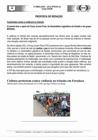 3° SIMULADO - 2012 (PROVA 2)
Esti lo ENEM
-- .... . .
PROPOSTA DE REDAP.A0
PRE - UNIVERSITARIO
Caminhada contra a violencia no transito
0 evento teve o apoio da Forga Jovem Para, da Assembleia Legislativa do Estado e do grupo
MOVIDA.
A violencia no transito tern crescido assustadoramente nos Oltimos anos, os dados revelam esta
triste realidade. No Brasil mais de 40 mil pessoas morrem por ano vitimas da violencia no transito.
Uma situacao realmente indignante.
No Ultimo sabado (03), a Forca Jovem Para (FJP) juntamente corn o grupo Movida (Movimento pela
Vida, que tern o intuito de lutar por justiga e paz ern prol de pessoas inocentes vitimas da violencia
no transito) e a Assembleia Legislativa do Estado, promoveram uma caminhada ern prol da nao-
violencia no transito, na capital paraense. A caminhada iniciou na Praca da RepUblica, urn dos car-
foes postais da cidade de Belem, percorrendo a Av. Nazare ate o bairro de Sao Bras. Centenas de
pessoas participaram da mobilizacao, que contou corn a presenca da imprensa local. A mobilizacao
teve como objetivo chamar atencao das autoridades locais quanto a situacao desta violencia, que
lamentavelmente tern crescido, e alertar quanto a impunidade dos seus agressores. Nao somente
alertar, mas tambem prevenir a populacao para que situacOes como essa nao venham ocorrer.
A FJP deu total apoio para a manifestacao, e mostrou que ser jovem a tambem ter consciencia, lu-
tando pelos direitos comuns da sociedade ern busca de paz e justica.
Ciclistas protestam contra violencia no transito em Fortaleza
Manifestacao cobrou fiscalizacao na CE-040, que liga Fortaleza ao litoral.
Simetrico Pre-Universitano - Turma Sa0de 10 - Especialista em Medicina ou Odontologia - www.simetrico.com.br
PDF compression, OCR, web optimization using a watermarked evaluation copy of CVISION PDFCompressor
 