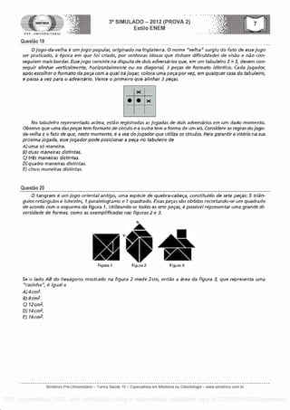 SIMETRICO
PRE - UNIVERSITARIO
Questa° 19
3° SIMULADO - 2012 (PROVA 2)
Estilo ENEM
0 jogo- da -ve /ha 6 um jogo popular, originado na inglaterra. 0 name "velhaq surgiu do fato de esse jogo
ser praticado, a 6,00ca ern que foi criaclo, por senhoras idosas que tinham dificuldades de visa° e ndo con-
seguiam mail bordar. Ease logo consigte na disputa de dais adversarios que, ern urn tabuleiro 3 x 3, devem con-
seguir alinhar verticalmente, horizontalmente ou na diagonal, 3 peps de formato identko. Cada jogador,
apOs escolher o formato da peca corn a qua! ira fogar, coloca uma peca pot vez, em waiver casa do tabuleiro,
e passa a vez Para o adversario. Vence o primeiro que afinhar 3 peps.
0 S
No tabufeiro representado ac /ma, estdo registradas as jogadas de dais adversarios em urn dada momenta.
Observe que uma das peps tern format() de &cub e a outra tern a forma de urn xis. fonsidere as regras do jogo-
da-veiha e o fato de clue, neste momenta, é a vez do jogador que as circulos. Para garant/r a vitoria na sua
proxima jogada, esse jogador pole posicionar a peva no tabuleiro de
A) uma 56 maneira.
B) duns maneiras list /etas.
C) tres maneiras aristintas.
0)quatro maneiras distintas.
E) clam maneiras dist/ntas.
Questa° 20
0 tangrarn 6 urn jogo oriental ant/go, uma especie de quebra-cabefa, const/tu /do de sete peps: 5 trill-
gulos retingulos e isdsceles, f paraielogramo e 1 quadrado. Essas peps sdo obtidas recortando-se urn quadrado
de acordo corn o esquema da figura 1. Utilizando-se Midas as sete peps, 6 possivel represen tar uma grande di-
versidade de formas, como as exemplifkadas nas figuras 2 e 3.
Figura 1 Figura 2 Figura 3
Se a /ado AR do hexagons mostrado na figura 2 mede 2cm, entao a area da figura 3, que representa uma
'casinha", 6 /goal a
A)4crn2,
R)8cm2,
C) f2cm2.
0) 14 cm 2.
E) 16 crn2.
Simetrico Pre-Universitano - Turma Sa0de 10 - Especialista em Medicina ou Odontologia - www.simetrico.com.br
PDF compression, OCR, web optimization using a watermarked evaluation copy of CVISION PDFCompressor
 