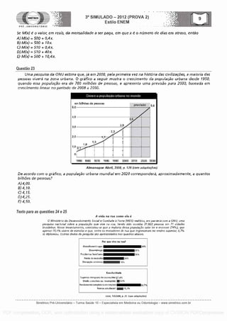 SIMETRICO
PRE - UNIVERSITARIO
3° SIMULADO - 2012 (PROVA 2)
Estilo ENEM
5e M(x) e o valor, em reefs. da mensalidade a ser gaga, em que x 6 o neirnero de Bias em atraso, enao
M(x) = 500 + 0,4x.
M(x) 500 + 10x
0 M(x) 510 + 0,4 x
D)M(x) - 510 40x
M(x) = 500 + 10,4x.
Questa° 23
Uma pesquisa da ONU estima que, la em 2008, pela primeira vez na histdria das civilizacdes, a maforia das
pessoas vivera na zona urbana. 0 graiico a geguir mostra o crescimento da popufacao urbana desde 1950,
quando essa populacao era de 700 mill-0es de pessoas, e apresenta uma previsao para 2030, baseada em
crescimento linear no period° de 2008 a 2030.
Crosse a populacao urbana no mundo
am lailhoes do pessoas
5,0
pirevistio 6.0
2 3
2,9
1950 1990 1970 1980 1990 2000 2010 2020 2030
Almanaque Abrit 2004 28 (corn adapts es).
De acordo corn o grafico, a popuiacSo urbana mundiai em 2020 correspondera, aproximadamente, a quartos
&Fhb es de pessoas?
A)4,00.
8)4,10.
C) 4,15.
D) 4,25.
F) 4,50,
Texto para as questoes 24 e 25
A Vida na rua coma eta .0
Mrorsterro do Desenvoivrmento Sacral e Combate 4 Forne (MD5) realaou, em parceria coma ONU, urea
pesquisa national sabre a papulacao que vine na rua, tondo sido ouvidas 31.922 pessoas ern 71 cidades
brasileiras Nesse levantamento, constatou-se que a malaria dessa popuiac5o sabe ler e escrever (74%) que
apenas 15,1% vivern de esrnerlas e que, entre as moradores de rua que ingressaram no ensina superior, 0,7%
se dipkwnoo. Outros flacks da pesoisa 56a apresentadas nos quadros obaixo,
Por quo vivo na ma?
Alco9lisni9rd togas
DeseraPregn
Pro blemas farniliares
Farda de moradia
Deceprao amorosa
20%
16%
30%
30%
36%
Escolaridade
Superior asnvioto Cat incomplete 1,4%
M0dio completo ou incompleto 20%
Fundamental complato ou incomplete
Nunes estudaram M15,1%
58,7%
Istoe, 71512008, p. 2L room adaptarr5es)
Simetrico Pre-Universitado - Turma Sa0de 10 - Especialista em Medicina ou Odontologia - www.simetrico.com.br
PDF compression, OCR, web optimization using a watermarked evaluation copy of CVISION PDFCompressor
 