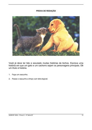 PROVA DE REDAÇÃO




Você já deve ter lido e escutado muitas histórias de bichos. Escreva uma
história em que um gato e um cachorro sejam os personagens principais. Dê
um título à história.

1. Faça um rascunho.

2. Passe o rascunho a limpo com letra legível.




SARESP 2004 – Prova A – 4ª Série EF                                    15
 
