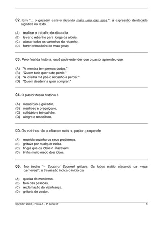 02. Em “... o gozador estava fazendo mais uma das suas.”, a expressão destacada
      significa no texto

(A)    realizar o trabalho do dia-a-dia.
(B)    levar o rebanho para longe da aldeia.
(C)    atacar todos os carneiros do rebanho.
(D)    fazer brincadeira de mau gosto.



03. Pelo final da história, você pode entender que o pastor aprendeu que

(A)    "A mentira tem pernas curtas."
(B)    "Quem tudo quer tudo perde."
(C)    "A ovelha má põe o rebanho a perder."
(D)    "Quem desdenha quer comprar."



04. O pastor dessa história é

(A)    mentiroso e gozador.
(B)    medroso e preguiçoso.
(C)    solidário e brincalhão.
(D)    alegre e respeitoso.



05. Os vizinhos não confiavam mais no pastor, porque ele

(A)    resolvia sozinho os seus problemas.
(B)    gritava por qualquer coisa.
(C)    fingia que os lobos o atacavam.
(D)    tinha muito medo dos lobos.



06. No trecho “– Socorro! Socorro! gritava. Os lobos estão atacando os meus
       carneiros!”, o travessão indica o início da

(A)    queixa do mentiroso.
(B)    fala das pessoas.
(C)    reclamação da vizinhança.
(D)    gritaria do pastor.


SARESP 2004 – Prova A – 4ª Série EF                                           5
 