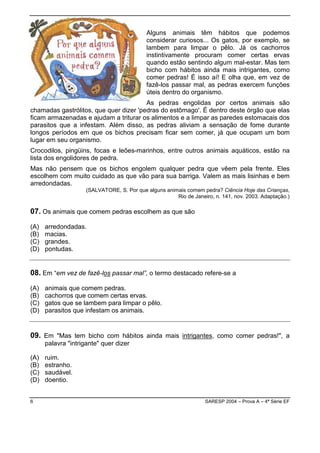 Alguns animais têm hábitos que podemos
                                            considerar curiosos... Os gatos, por exemplo, se
                                            lambem para limpar o pêlo. Já os cachorros
                                            instintivamente procuram comer certas ervas
                                            quando estão sentindo algum mal-estar. Mas tem
                                            bicho com hábitos ainda mais intrigantes, como
                                            comer pedras! É isso aí! E olha que, em vez de
                                            fazê-los passar mal, as pedras exercem funções
                                            úteis dentro do organismo.
                                        As pedras engolidas por certos animais são
chamadas gastrólitos, que quer dizer 'pedras do estômago'. É dentro deste órgão que elas
ficam armazenadas e ajudam a triturar os alimentos e a limpar as paredes estomacais dos
parasitos que a infestam. Além disso, as pedras aliviam a sensação de fome durante
longos períodos em que os bichos precisam ficar sem comer, já que ocupam um bom
lugar em seu organismo.
Crocodilos, pingüins, focas e leões-marinhos, entre outros animais aquáticos, estão na
lista dos engolidores de pedra.
Mas não pensem que os bichos engolem qualquer pedra que vêem pela frente. Eles
escolhem com muito cuidado as que vão para sua barriga. Valem as mais lisinhas e bem
arredondadas.
                     (SALVATORE, S. Por que alguns animais comem pedra? Ciência Hoje das Crianças,
                                                       Rio de Janeiro, n. 141, nov. 2003. Adaptação.)

07. Os animais que comem pedras escolhem as que são
(A)   arredondadas.
(B)   macias.
(C)   grandes.
(D)   pontudas.


08. Em “em vez de fazê-los passar mal”, o termo destacado refere-se a
(A)   animais que comem pedras.
(B)   cachorros que comem certas ervas.
(C)   gatos que se lambem para limpar o pêlo.
(D)   parasitos que infestam os animais.


09. Em "Mas tem bicho com hábitos ainda mais intrigantes, como comer pedras!", a
      palavra "intrigante" quer dizer

(A)   ruim.
(B)   estranho.
(C)   saudável.
(D)   doentio.


6                                                                  SARESP 2004 – Prova A – 4ª Série EF
 