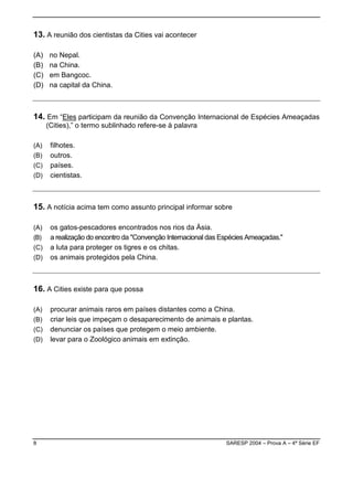 13. A reunião dos cientistas da Cities vai acontecer

(A)    no Nepal.
(B)    na China.
(C)    em Bangcoc.
(D)    na capital da China.



14. Em “Eles participam da reunião da Convenção Internacional de Espécies Ameaçadas
      (Cities),” o termo sublinhado refere-se à palavra

(A)    filhotes.
(B)    outros.
(C)    países.
(D)    cientistas.



15. A notícia acima tem como assunto principal informar sobre

(A)    os gatos-pescadores encontrados nos rios da Ásia.
(B)    a realização do encontro da "Convenção Internacional das Espécies Ameaçadas."
(C)    a luta para proteger os tigres e os chitas.
(D)    os animais protegidos pela China.



16. A Cities existe para que possa

(A)    procurar animais raros em países distantes como a China.
(B)    criar leis que impeçam o desaparecimento de animais e plantas.
(C)    denunciar os países que protegem o meio ambiente.
(D)    levar para o Zoológico animais em extinção.




8                                                                SARESP 2004 – Prova A – 4ª Série EF
 