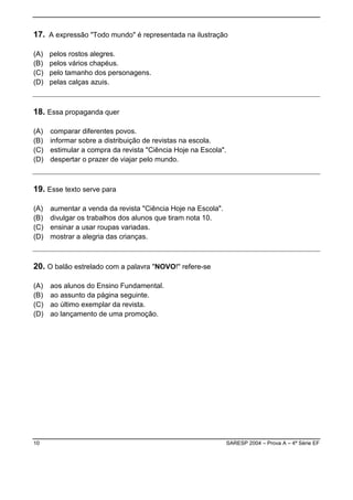 17. A expressão "Todo mundo" é representada na ilustração

(A)   pelos rostos alegres.
(B)   pelos vários chapéus.
(C)   pelo tamanho dos personagens.
(D)   pelas calças azuis.



18. Essa propaganda quer

(A)   comparar diferentes povos.
(B)   informar sobre a distribuição de revistas na escola.
(C)   estimular a compra da revista "Ciência Hoje na Escola".
(D)   despertar o prazer de viajar pelo mundo.



19. Esse texto serve para

(A)   aumentar a venda da revista "Ciência Hoje na Escola".
(B)   divulgar os trabalhos dos alunos que tiram nota 10.
(C)   ensinar a usar roupas variadas.
(D)   mostrar a alegria das crianças.



20. O balão estrelado com a palavra "NOVO!" refere-se

(A)   aos alunos do Ensino Fundamental.
(B)   ao assunto da página seguinte.
(C)   ao último exemplar da revista.
(D)   ao lançamento de uma promoção.




10                                                            SARESP 2004 – Prova A – 4ª Série EF
 