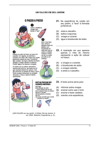 UM VULCÃO EM SEU JARDIM



                                                            21. Na experiência do vulcão em
                                                                  seu jardim, a "lava" é formada
                                                                  juntando-se

                                                            (A)   areia e cascalho.
                                                            (B)   bolha e espumas.
                                                            (C)   vinagre e corante.
                                                            (D)   água e bicarbonato de sódio.




                                                            22. A ilustração em que aparece
                                                                  apenas a mão do menino
                                                                  representa a ação de colocar
                                                                  no frasco:

                                                            (A)   o vinagre e o corante.
                                                            (B)   o bicarbonato de sódio.
                                                            (C)   o vinagre colorido.
                                                            (D)   a areia e o cascalho.




                                                            23. O texto acima serve para

                                                            (A)   informar sobre vinagre.
                                                            (B)   ensinar como usar o funil.
                                                            (C)   ensinar a fazer castelos.
                                                            (D)   orientar uma experiência.




    (UM VULCÃO em seu jardim. O Globo, Rio de Janeiro, 9
                 out. 2004. Globinho, Experiência, p. 6.)




SARESP 2004 – Prova A – 4ª Série EF                                                              11
 