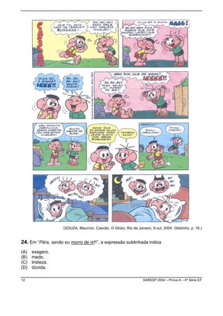 (SOUZA, Maurício. Cascão. O Globo, Rio de Janeiro, 9 out. 2004. Globinho, p. 16.)


24. Em “Pára, senão eu morro de rir!!”, a expressão sublinhada indica
(A)   exagero.
(B)   medo.
(C)   tristeza.
(D)   dúvida.

12                                                                SARESP 2004 – Prova A – 4ª Série EF
 