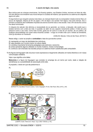SARTRE COC — Simulado ENEM — 3/2015 10
09. A morte do lápis e da caneta
Boa notícia para as crianças americanas. Vai ficando optativo, nos Estados Unidos, escrever em letra de mão.
Um dos últimos a se renderem aos novos tempos é o Estado de Indiana, que aposentou os cadernos de caligrafia
agora em julho.
O argumento é que ninguém precisa mais disso: as crianças fazem tudo no computador e basta ensinar-lhes um
pouco de digitação. Depois do fim do papel, o fim do lápis e da caneta! Tem lógica, mas acho demais. Sou o
primeiro a reclamar das inutilidades impostas aos alunos durante toda a vida escolar, mas o fim da escrita cursiva
me deixa horrorizado.
A máquina de calcular não eliminou a necessidade de se aprender, ao menos, a tabuada; não aceito que o
teclado termine com a letra de mão. A questão vai além do seu aspecto meramente prático. A letra de uma
pessoa é como o seu rosto. Como todo mundo, gosto de ver como é a cara de um escritor, de um político, de
qualquer personalidade com quem estou travando contato – e logo os e-mails virão com o retrato do remetente,
como já acontece no Facebook.
(COELHO, Marcelo. Folha de São Paulo, 20/7/2011)
Nesse artigo, o autor se propõe a contradizer a tese de que escrita cursiva:
A) represente um traço de identidade dos indivíduos.
B) seja obsoleta num mundo imerso na cultura digital.
C) constitua importante ferramenta pedagógica que estimula o raciocínio.
D) ainda apresente alguma utilidade no mundo moderno, imerso na tecnologia.
E) continue a ser ensinada nas escolas porque os cadernos foram substituídos pelo computador.
10.As figuras de linguagem são recursos muito expressivos e largamente utilizados em textos literários e em nossa
comunicação cotidiana.
Veja o que significa uma delas:
Metonímia é a figura de linguagem que consiste no emprego de um termo por outro, dada a relação de
semelhança ou a possibilidade de associação entre eles.
A propósito, o texto em que ela predomina é:
A)
(BORGATTO, Ana Maria Trinconi e outros. Tudo é linguagem. 9o
ano. São Paulo, Ática, 2010, p. 65)
B)
(LAERTE. Suriá. Folha de S. Paulo, 12 jul. 2003. Folhinha. p. F8.)
 
