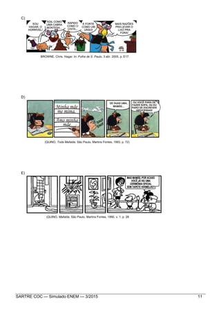 SARTRE COC — Simulado ENEM — 3/2015 11
C)
BROWNE, Chris. Hagar. In: Folha de S. Paulo, 3 abr. 2005, p. E17.
D)
(QUINO, Toda Mafalda. São Paulo, Martins Fontes, 1993, p. 72)
E)
(QUINO, Mafalda. São Paulo, Martins Fontes, 1990, v. 1. p. 28
 